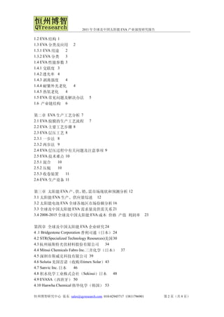 2011 年全球及中国太阳能 EVA 产业深度研究报告

1.2 EVA 结构 1
1.3 EVA 分类及应用 2
1.3.1 EVA 用途 2
1.3.2 EVA 分类 3
1.4 EVA 性能参数 3
1.4.1 交联度 3
1.4.2 透光率 4
1.4.3 剥离强度   4
1.4.4 耐紫外光老化   4
1.4.5 热氧老化   4
1.5 EVA 常见问题及解决办法           5
1.6 产业链结构 6


第二章 EVA 生产工艺分析 7
2.1 EVA 胶膜的生产工艺流程 7
2.2 EVA 主要工艺步骤 8
2.3 EVA 层压工艺 8
2.3.1 一步法 8
2.3.2 两步法 9
2.4 EVA 层压过程中有关问题及注意事项 9
2.5 EVA 技术难点 10
2.5.1 混合  10
2.5.2 压辊  10
2.5.3 收卷装置   11
2.6 EVA 生产设备 11


第三章 太阳能 EVA 产、 销、 供、 需市场现状和预测分析 12
3.1 太阳能 EVA 生产、供应量综述 12
3.2 太阳能电池 EVA 全球各地区市场份额分析 16
3.3 全球及中国太阳能 EVA 需求量及供需关系 21
3.4 2008-2015 全球及中国太阳能 EVA 成本 价格 产值 利润率                     23


第四章 全球及中国太阳能 EVA 企业研究 24
4 .1 Bridgestone Corporation 普利司通（日本） 24
4.2 STR(Specialized Technology Resources)美国 30
4.3 杭州福斯特光伏材料股份有限公司                      34
4.4 Mitsui Chemicals Fabro Inc.三井化学（日本） 37
4.5 深圳市斯威克科技有限公司 39
4.6 Solutia 美国首诺（收购 Etimex Solar）43
4.7 Sanvic Inc. 日本      46
4.8 积水化学工业株式会社（Sekisui）日本                   48
4.9 EVASA（西班牙） 50
4.10 Hanwha Chemical 韩华化学（韩国） 53

恒州博智研究中心 张东 sales@qyresearch.com 010-82945717 13811796901        第 2 页（共 9 页）
 