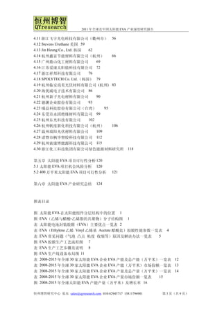 2011 年全球及中国太阳能 EVA 产业深度研究报告

4.11 浙江飞宇光电科技有限公司（衢州市） 56
4.12 Stevens Urethane 美国 59
4.13 Jin Heung Co., Ltd. 韩国 62
4.14 杭州鑫富节能材料有限公司（杭州）                  66
4.15 广州鹿山化工材料有限公司               69
4.16 江苏爱康太阳能科技有限公司 72
4.17 浙江祥邦科技有限公司             76
4.18 SPOLYTECH Co. Ltd.（韩国） 79
4.19 杭州临安尚美光伏材料有限公司 (杭州) 83
4.20 海优威电子技术有限公司 86
4.21 杭州新子光电材料有限公司               90
4.22 德渊企业股份有限公司             93
4.23 暘益科技股份有限公司（台湾）                 95
4.24 东莞市永固绝缘材料有限公司 99
4.25 杭州东光科技有限公司             102
4.26 杭州帆度新化科技有限公司（杭州）                  106
4.27 温州瑞阳光伏材料有限公司               109
4.28 诸暨市枫华塑胶科技有限公司 112
4.29 杭州索康博能源科技有限公司 115
4.30 浙江化工科技集团有限公司绿色能源材料研究所                       118


第五章 太阳能 EVA 项目可行性分析 120
5.1 太阳能 EVA 项目机会风险分析 120
5.2 400 万平米太阳能 EVA 项目可行性分析              121


第六章 太阳能 EVA 产业研究总结              124



图表目录

图   太阳能 EVA 在太阳能组件分层结构中的位置 1
图   EVA（乙烯与醋酸-乙烯脂的共聚物）分子结构图 1
表   太阳能电池封装胶膜（EVA）主要优点一览表 2
表   EVA（Ethylene 乙烯 Vinyl 乙烯基 Acetate 醋酸盐）胶膜性能参数一览表 4
表   EVA 常见问题（气泡 凸点 粘度 收缩等）原因及解决办法一览表              5
图   EVA 胶膜生产工艺流程图 7
表   EVA 生产工艺步骤及说明 8
图   EVA 生产线设备布局图 11
表   2008-2015 年全球 30 家太阳能 EVA 企业 EVA 产能及总产能（万平米）一览表 12
表   2008-2015 年全球 30 家太阳能 EVA 企业 EVA 产能（万平米）市场份额一览表 13
表   2008-2015 年全球 30 家太阳能 EVA 企业 EVA 产量及总产量（万平米）一览表 14
表   2008-2015 年全球 30 家太阳能 EVA 企业 EVA 产量市场份额一览表    15
图   2008-2015 年全球太阳能 EVA 产能产量（万平米）及增长率 16

恒州博智研究中心 张东 sales@qyresearch.com 010-82945717 13811796901   第 3 页（共 9 页）
 