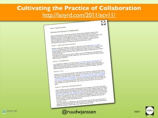 Cultivating the Practice of Collaboration
         http://lanyrd.com/2011/ecv11/
                        bora   tion Practices
          ©TNOC | Colla
                                                tion
                                 s of Collabora
           Cultivate the Practice                                                                          Central
                                                                                             ses, beyond
                                                                                ared databa
                                                                  s, beyond sh                      underlie all
                                                    kis and blog                  d practices th
                                                                                                 at
                                                                                                                      return
                                      t, beyond wi                  principles an                      g a business
                        ed documen                   rtant set of                         and achievin
           Beyond shar                 d more impo                         ing effective                      es of
                         the wider an                    investments
                                                                       . Be
                                                                                            n of the prac
                                                                                                          tic
           Desktop lies                  d technology                         us cultivatio                     their
                           endeavors an                        s the conscio                    ongoing, and
           collaborative                        sktop require                      practices is
                           gies like Central De        The cultiva  tion of these                   .
            with technolo                ong people.                                  man activity
                         llaboration am                                ational and hu
            effective co                                etual organiz
                                          ent is a perp
                           t and reﬁnem
            reinforcemen
                                                   es
                                       mmon Outcom
                           ared and Co                                                      e and embrac
                                                                                                           e a common
            Practice 1. Sh                                                    ey must shar                         ges to the
                                                             ec t or task, th                    pr ocess. If chan
                                             ther on a proj                        early in the                         l
                           op  le work toge                       de veloped very                     to environmenta
             Whenever pe                          rity on this is                     asons or due                         mit
                                   ntial that cla                        nizational re                     nity to re-com
             outcome. It
                          is esse                        made for orga                      n the opportu
                            reed outc    ome must be                      ne must be give
             stated and ag                                  than everyo
                                            of the work,                                                         age that is
                             g the course                                                        al and in langu
             changes durin                                                         of an end go                        process
                              tc ome.                              at ed in terms                      rms of a set of
              to the new ou                          e must be st                       int work in te
                           and com    mon outcom                ating th e result of jo
              This shared                       personally. St
                                the individuals
               meaningful to                  t.
                              w is insufﬁcien
               steps to follo
                                           e
                              terdependenc                                                         pable than “I”
                                                                                                                   . If
               Practice 2. In                                                        r and more ca
                                                           ept that “w e” are smarte                r, co llaborative
                                             d on the conc                             thing to offe                     nt
                             ration is base                               hers have no                    s that differe
                True collabo                                g and that ot                   ent awarenes
                                               ow everythin                   th an intellig                    ctively.
                             ve   that they kn             the other hand,
                                                                            wi
                                                                                              rk together effe
                people belie                  hindered. On                     are able to wo
                              ll be severely                      ives, people
                initiatives wi                       and perspect
                                different strengths
                 people bring

                                ust                                                                                    of the others
                 Practice 3. Tr                                                                        or intentions
                                                                                      e motivations                         ck much of
                                                                     they doubt th                          t will hold ba
                                                       together if                            best work, bu                       ttings
                                  t wo  rk effectively                    won’t do their                       an d non-work se
                  People can no                          to work. They                          time in work
                                                                                                                       n is impossib
                                                                                                                                     le
                                  ey are   being asked                       . Face-to-face                        tio
                  with whom th                 for fear of be
                                                               ing ridiculed                       where co-loca
                                 d creatively                                in cir cumstances                         a willingness to
                  their zest an                                g trust, but                            holding back
                                                 of cultivatin                         at instead of                        as they gain
                                 quickest way                           at means th                          y, and then
                   is often the                      th en earned. Th                      ll be trustworth                      ve
                                    ﬁr st given and                        the other wi                       of trust they ha
                   trust must be                            mption that                         wn the level
                                  on starts  with the assu          r, they re vise up or do
                    trust, a pers                   with the othe
                                   nce in working
                    more experie
                     given.
                                                             pectives
                                               nﬂicting Pers                                                                    e will be
                                  lebrating Co                                                                   project, ther
                    Practice 4. Ce                                                                 ople in your                       verse
                                                                                ct ives of the pe                    people have di
                                                                s and perspe                         ys. Different                        e
                                                the strength                         in different wa                       eworks. Thes
                                  fferences in                       rld and ideas                         different fra
                                                                                                                         m
                     Given the di                    ok at the wo                           according to                        ematurely
                                    rent people
                                                  lo                       rld views and                    rated and no
                                                                                                                           t pr
                     conﬂict. Diffe                         different wo                      ust be celeb                       work side-
                                           le argue from                      work; they m                         em so they
                     expe ctations. Peop                     collaboration                         ically move th                       e
                                   nﬂict are  what makes                          pe  ctives, phys                   (b) trust that th
                      points of co                                  fferent pers                      ndence, and
                                     two people    hold vastly di                    ed to interdepe                     ho nors the
                      shut down. If                                   are committ                         solution that
                                                    e. If they (a)           en they will
                                                                                            develop a re
                                     period of tim          the whole, th
                      by-side for a                   od of
                                     ing for the go              al perspective
                                                                                  s.
                       other is work             their individu                                                                 story. If
                       common    outcome and                                                                    y around the
                                                                                                 form the stor                     actices.
                                        tion                                    rs like them—                       ach these pr
                       Your Next Ac            of collaboratio
                                                                 n—and othe                       nology work
                                                                                                                . Te
                                       actices                           ey can m   ake the tech
                        These four pr                  right, then th                   actices into
                                                                                                     action.
                                       ese practices                     put these pr
                        people get th                pe ct others to                                                                 page 1 of 1
                                      practices. Ex
                        Model these
                                                                                      .ch   !
                                                                 es   http://www.tnoc
                                                  ration Practic
                                    NOC | Collabo
                        Copyright ©T



                                    @ruudwjanssen                                                                                                  ©2011
 