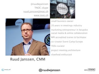 @ruudwjanssen
              TNOC.skype
      ruud.janssen@tnoc.ch
              www.tnoc.ch

                             small business owner

                             20 years in meetings industry

                             marketing entrepreneur in bespoke
                             social media & online collaboration

                             MPI accredited trainer & facilitator

                             co-creator Event Camp Europe

                             TEDx curator

                             project meeting architecture

                             slowfood enthusiast

Ruud Janssen, CMM

                  @ruudwjanssen                               ©2011
 