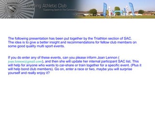 The following presentation has been put together by the Triathlon section of SAC. The idea is to give a better insight and recommendations for fellow club members on some good quality multi sport events. If you do enter any of these events, can you please inform Joan Lennon ( [email_address] ), and then she will update her internal participant SAC list. This will help for anyone who wants to car-share or train together for a specific event. (Plus it will help bond club members). Go on, enter a race or two, maybe you will surprise yourself and really enjoy it?  