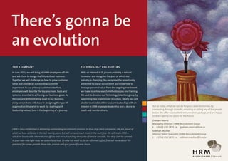 There’s gonna be
an evolution
the company                                                        technology recruiters
In June 2011, we will bring all HRM employees off site             With an interest in IT, you are probably a natural
and ask them to design the future of our business.                 innovator and recognise the pace at which our
Together we will challenge on how to grow customer                 industry is changing. You recognise the opportunity
value and provide an outstanding customer                          presented by social recruitment and know how to
experience. As our primary customer interface,                     leverage personal value from the ongoing investment
employees will describe the key processes, tools and               we make in online search methodologies and training.
systems essential to achieving our business goals. As              We seek to develop our Technology Selection group by
the core and differentiating asset in our business,                appointing two experienced recruiters. Ideally you will
every person here, will share in designing the type of             also be involved in either account leadership, with an
organisation they wish to work for, starting with                  interest in CRM or people leadership and a desire to      Ask us today, what we can do for your career tomorrow, by
leadership values. June is the beginning of a journey.             coach and mentor others.                                  connecting through LinkedIn, emailing or calling any of the people
                                                                                                                             below. We offer an excellent remuneration package, and are happy
                                                                                                                             to share openly our plans for the future.
                                                                                                                             Graham Morris
                                                                                                                             Managing Director | HRM Recruitment Group
                                                                                                                             t: +353 1 632 1875 e: graham.morris@hrm.ie
HRM is long established in delivering outstanding recruitment solutions to blue chip client companies. We are proud of
                                                                                                                             Siobhan Mockler
what we have achieved in the last twenty years, but will achieve much more in the next four. We will make HRM a              Internal Talent Specialist | HRM Recruitment Group
selection leader, with International offices and an outstanding new suite of service concepts. You may well be content       t: +353 1 632 1835 e: siobhan.mockler@hrm.ie
in your own role right now, we understand that. So why not meet us for an informal coffee, find out more about the
potential for career growth these roles provide and give yourself some choice.
 