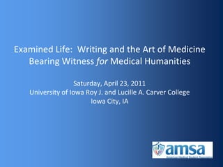 Examined Life: Writing and the Art of Medicine
   Bearing Witness for Medical Humanities

                   Saturday, April 23, 2011
   University of Iowa Roy J. and Lucille A. Carver College
                        Iowa City, IA
 
