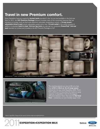 Travel in new Premium comfort.
Every Expedition features supportive bucket seats standard in the 1st row and available in the 2nd row.
New for 2011, the XLT Premium Package (shown) includes many of the convenient features that are
standard on Limited, such as dual-zone electronic automatic temperature control, a 10-way power-
adjustable driver’s seat, power-adjustable pedals and a new 110-volt outlet in the centre console. In
addition to standard best-in-class1 3rd-row leg room, you also get our convenient PowerFold® 3rd-row
seat standard on Limited and included in the XLT Premium Package on XLT.




EXPEDITION XLT | CAMEL LEATHER TRIM | AVAILABLE EQUIPMENT INCLUDING XLT PREMIUM PACKAGE




                                                                                              The amazing expanse you see at left is no less
                                                                                              than 3,704 L (130.8 cu. ft.) of cargo space
                                                                                              behind the 1st row inside Expedition MAX. That’s
                                                                                              637 L (22.5 cu. ft.) more than the maximum cargo
                                                                                              capacity on Expedition.2 And it’s the biggest
                                                                                              difference between them. Also note the ﬂat load
                                                                                              ﬂoor – created by our user-friendly cargo mode.




1Class   is Large SUVs. 2Cargo and load capacity limited by weight and weight distribution.




                                  EXPEDITION+EXPEDITION MAX                                                                                ford.ca
 