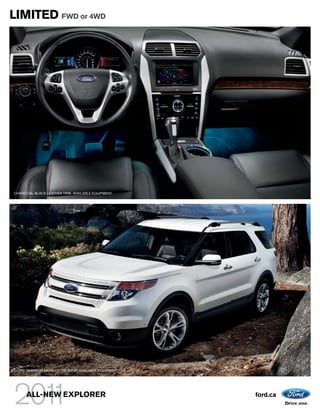 LIMITED FWD or 4WD




CHARCOAL BLACK LEATHER TRIM. AVAILABLE EQUIPMENT.




WHITE PLATINUM METALLIC TRI-COAT. AVAILABLE EQUIPMENT.




      ALL-NEW EXPLORER                                   ford.ca
 