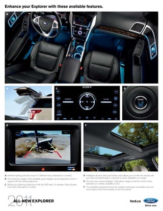 Enhance your Explorer with these available features.
 A




 B                                                       C                                                                       D




 E                                                                                   F




A Ambient lighting sets the mood in 7 different hues. Standard on Limited.          D Intelligent Access with push-button start allows you to enter the vehicle with
B The extension height of the available power liftgate can be adjusted to work in     your key fob tucked away in a pocket or purse. Standard on Limited.
  spaces with low ceiling clearance.                                                E The rear view camera displays a full-colour image on the 8-in. LCD screen.
C Refine your listening experience with the 390-watt, 12-speaker Audio System         Standard on Limited; available on XLT.
  from Sony. Standard on Limited.                                                   F The available dual-panel moonroof includes dual power sunshades and one-
                                                                                      touch-open/-close functionality on the front panel.




         ALL-NEW EXPLORER                                                                                                               ford.ca
 
