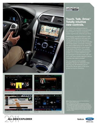 Touch. Talk. Drive.                                   TM



                                                                                                   Totally intuitive
                                                                                                   new controls.
                                                                                                   From hands-free calling and music to
                                                                                                   911 Assist,TM the available voice-activated
                                                                                                   Ford SYNC®2 in-vehicle connectivity
                                                                                                   system significantly enhances your drive.
                                                                                                   Revolutionary new MyFord TouchTM2 adds
                                                                                                   to your SYNC experience with even more
                                                                                                   vehicle features. Entertainment, phone,
                                                                                                   navigation1 and climate can all be controlled
                                                                                                   with simple spoken commands or through
                                                                                                   the colour-coded menus on its vibrant LCD
                                                                                                   screens including the 8-in. touch screen
                                                                                                   in the centre of the action. This available
                                                                                                   system also displays your personal photos,
                                                                                                   enables you to create a Wi-Fi® hot spot
                                                                                                   for passengers to access on the road, and
                                                                                                   works with many popular electronic devices
                                                                                                   including video game consoles.3
                                                                                                   You can upgrade to the available
                                                                                                   Navigation System for interactive maps
                                                                                                   featuring new 3D landmarks, plus an
                                                                                                   efficient Eco-Route option on the voice-
                                                                                                   guided turn-by-turn directions.




Entertainment – Browse your music by album art.   Phone – See your phone book contact photos.




                                                                                                   MyFord Touch features correct at time of printing of
                                                                                                   2011 original printed version.
                                                                                                   1
                                                                                                       When equipped with optional Navigation System.
                                                                                                       2
                                                                                                         Driving while distracted can result in loss of vehicle
                                                                                                       control. Only use mobile phones/MyFord Touch/other
                                                                                                       devices, even with voice commands, when it is safe to do
                                                                                                       so. Some features may be locked out while the vehicle
                                                                                                       is in gear. 3 Some features are only available when the
                                                                                                       vehicle is in Park.
Navigation – Find your way via 3D landmarks.1     Climate – Get comfy in an instant with MyTemp.




     ALL-NEW EXPLORER                                                                                                          ford.ca
 