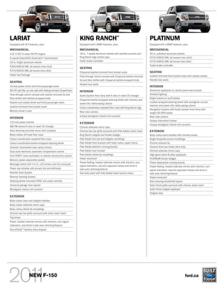 LARIAT                                                           KING RANCH                        TM
                                                                                                                               PLATINUM
Equipped with XLT features, plus:                                Equipped with LARIAT features, plus:                          Equipped with LARIAT features, plus:
MECHANICAL                                                       MECHANICAL                                                    MECHANICAL
5.0L Ti-VCT 4-valve V8 FFV engine                                18-in. 7-spoke aluminum wheels with painted accents and       20-in. polished aluminum wheels
6-speed SelectShift Automatic® transmission                      King Ranch logo centre caps                                   P275/55R20 OWL all-season tires (4x2)
18-in. bright aluminum wheels                                    Trailer brake controller                                      P275/55R20 OWL all-terrain tires (4x4)
P265/60R18 OWL all-season tires (4x2)                                                                                          Trailer brake controller
                                                                 SEATING
P275/65R18 OWL all-terrain tires (4x4)                                                                                         SEATING
                                                                 Chaparral leather-trimmed front bucket seats
Trailer Tow Package                                                                                                            Leather-trimmed front bucket seats with tuxedo stripes
                                                                 Flow-through centre console with Chaparral leather-trimmed
                                                                 lid and floor shifter with Chaparral leather-wrapped knob     Heated rear seats
SEATING
                                                                 Heated rear seats
10-way power driver and front-passenger seats                                                                                  INTERIOR
60/40 split flip-up rear seat with folding armrest (SuperCrew)   INTERIOR                                                      Aluminum appliqués on centre panel and console
Flow-through centre console with leather-trimmed lid and         Audio System from Sony with 6-disc in-dash CD changer         Ambient lighting
floor shifter with leather-wrapped knob                                                                                        Bright inserts on scuff plates
                                                                 Chaparral leather-wrapped steering wheel with memory and
Heated and cooled driver and front-passenger seats               power-tilt/-telescoping column                                Leather-wrapped steering wheel with woodgrain accent,
Leather-trimmed front bucket seats                                                                                             memory and power-tilt/-telescoping column
                                                                 Colour-coordinated carpeted floor mats with King Ranch logo
                                                                                                                               Navigation System with Audio System from Sony with
Memory driver’s seat                                             Rear view camera                                              single-CD/DVD player
                                                                 Unique woodgrain interior trim accents                        Rear view camera
INTERIOR
                                                                                                                               Unique instrument cluster
110-volt power inverter                                          EXTERIOR                                                      Unique woodgrain interior trim accents
AM/FM stereo/6-disc in-dash CD changer                           Chrome sideview mirror caps
Auto-dimming rearview mirror with compass                        Chrome two-bar grille surround with Pale Adobe mesh insert    EXTERIOR
Black rubber off-road floor mats                                 King Ranch tailgate and fender badges                         Body-colour door handles with chrome straps
Colour-coordinated carpeted floor mats                           Pale Adobe box top and tailgate mouldings                     Bright bodyside accent mouldings
Colour-coordinated leather-wrapped steering wheel                Pale Adobe front bumper with body-colour upper fascia         Chrome exhaust tip
Covered, illuminated visor vanity mirrors                        Pale Adobe platform running boards                            Chrome front tow hooks (4x4 only)
Dual-zone electronic automatic temperature control               Pale Adobe rear bumper                                        Chrome sideview mirror caps
Ford SYNC® voice-activated, in-vehicle connectivity system       Pale Adobe wheel-lip mouldings                                High-gloss black B-pillar appliqués
                                                                 Power moonroof                                                PLATINUM fender badges
Memory power-adjustable pedals
                                                                 Power-folding, heated sideview mirrors with memory, turn      Power-deployable running boards
Message centre with 4.2-in. LCD screen and trip computer
                                                                 signal indicators, security approach lamps and driver’s       Power-folding, heated sideview mirrors with memory, turn
Power rear window with privacy tint and defroster                side auto-dimming feature                                     signal indicators, security approach lamps and driver’s
Remote Start System                                              Two-tone paint with Pale Adobe lower accent colour            side auto-dimming feature
Reverse Sensing System                                                                                                         Power moonroof
Steering wheel-mounted SYNC and audio controls                                                                                 Rain-sensing windshield wipers
Universal garage door opener                                                                                                   Satin-finish grille surround with chrome mesh insert
Woodgrain interior trim accents                                                                                                Satin-finish tailgate appliqué
                                                                                                                               Tailgate step
EXTERIOR
Body-colour door and tailgate handles
Body-colour sideview mirror caps
Body-colour wheel-lip mouldings
Chrome two-bar grille surround with silver mesh insert
Fog lamps
Power, heated sideview mirrors with memory, turn signal
indicators, and driver’s side auto-dimming feature
SecuriCode TM keyless entry keypad




                   NEW F-150                                                                                                                                    ford.ca
 