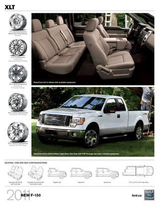 XLT


    17-in. Machined Aluminum
   Wheels with Painted Accents
            Standard




      17-in. 7-lug Aluminum
          Included with
   Heavy-Duty Payload Package




                                         SuperCrew 4x4 in Adobe with available equipment.
   18-in. Machined Aluminum
          Included with
      XLT Custom Package




  18-in. Chrome-Clad Aluminum
   Included with XTR Package




  20-in. Chrome-Clad Aluminum
    Optional with XTR Package




                                         SuperCab 4x2 in Oxford White/Ingot Silver Two-Tone with XTR Package and other available equipment.




SEATING, CAB AND BOX CONFIGURATIONS




   Standard 40/20/40             Available 40/console/40       Regular Cab                  SuperCab                     SuperCrew            5.5-ft./6.5-ft./8-ft. Box Sizes
     split front seat               front bucket seats




                    NEW F-150                                                                                                                     ford.ca
 