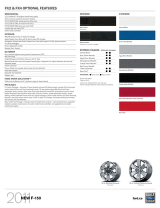 FX2 & FX4 OPTIONAL FEATURES
MECHANICAL                                                                                            INTERIOR                                                      EXTERIOR
3.5L EcoBoostTM V6 engine (restrictions apply)
20-in. premium painted aluminum wheels
LT275/65R18 OWL all-terrain tires (FX4 only)
P275/55R20 OWL all-season tires (FX2)
P275/55R20 OWL all-terrain tires (FX4)
                                                                                                      Black Cloth                                                   Oxford White
Limited-slip rear axle (FX2)                                                                          Standard
Trailer brake controller
INTERIOR
AM/FM stereo/6-disc in-dash CD changer
Audio System from Sony with 6-disc in-dash CD changer
Navigation System with Audio System from Sony with single-CD/DVD player (requires                     Black Leather                                                 Blue Flame Metallic
FX Luxury Package)                                                                                    (requires FX Luxury Package)
Power-adjustable pedals
Remote Start System
                                                                                                      EXTERIOR COLOURS                   INTERIOR COLOURS
EXTERIOR                                                                                              Oxford White
6-in. painted angular running boards (standard on FX2)
                                                                                                      Blue Flame Metallic                                           Ingot Silver Metallic
Box side steps
Cargo Management System (requires 6.5-ft. box)                                                        Ingot Silver Metallic
Manual trailer tow mirrors with power/heated glass, integrated turn signal indicators and security    Sterling Gray Metallic
approach lamps                                                                                        Tuxedo Black Metallic
Power moonroof                                                                                        Red Candy Metallic
Power-sliding rear window with privacy tint and defroster                                             Tinted Clearcoat1
Rear view camera                                                                                                                                                    Sterling Gray Metallic
                                                                                                      Race Red2
Stowable bed extender
Tailgate step                                                                                         INTERIORS:           Black Cloth   Black Leather

FORD WORK SOLUTIONSTM                                                                                 1
                                                                                                          Extra-cost option.
                                                                                                      2
                                                                                                          New for 2011.
Cable Lock by Master Lock® (replaces cargo tie-down hooks)
                                                                                                      Colours are representative only. See your
PACKAGES                                                                                              Ford of Canada Dealer for actual paint/trim options.          Tuxedo Black Metallic
FX Luxury Package — Includes FX Sport leather-trimmed 40/flow-through console/40 front bucket
seats; heated driver and front-passenger seats; 10-way power-adjustable driver and front-
passenger seats; memory driver seat; dual-zone electronic automatic temperature control; black
leather-wrapped steering wheel with audio controls; memory, power-adjustable pedals; power-
folding, heated sideview mirrors with turn signal indicators, driver’s side memory and auto-dimming
features, and body-colour mirror caps; 6-disc in-dash CD changer; and power-sliding rear window                                                                     Red Candy Metallic Tinted Clearcoat
with privacy tint and defroster
Max. Trailer Tow Package — Includes Class IV trailer hitch receiver; 7-pin wiring harness; upgraded
radiator; auxiliary transmission oil cooler; trailer brake controller; and upgraded rear bumper
(restrictions apply)


                                                                                                                                                                    Race Red




                                                                                                                                         18-in. Machined Aluminum                   20-in. Premium Painted Aluminum
                                                                                                                                                 Standard                                       Optional




                       NEW F-150                                                                                                                                                            ford.ca
 