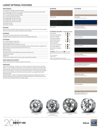 LARIAT OPTIONAL FEATURES
MECHANICAL                                                                                                    INTERIOR                                                EXTERIOR
3.5L EcoBoostTM V6 engine (restrictions apply)
6.2L V8 gas engine (SuperCrew only; includes hydraulic power-assisted steering; requires Max.
Trailer Tow Package and 145-in. wheelbase)
20-in. 6-spoke machined aluminum wheels
20-in. chrome-clad aluminum wheels                                                                            Adobe Leather                                           Oxford White
LT275/65R18 OWL all-terrain tires (4x4)                                                                                                                               Pale Adobe Two-Tone optional
P275/55R20 OWL all-season tires (4x2)
P275/55R20 OWL all-terrain tires (4x4)
Limited-slip rear axle
Trailer brake controller
                                                                                                              Black Leather                                           Dark Blue Pearl Metallic
SEATING                                                                                                                                                               Pale Adobe Two-Tone optional
Leather-trimmed 40/20/40 split front seat with 10-way power, heated driver and front-passenger
seats, and memory driver’s seat (not available with 6.2L engine)
                                                                                                              EXTERIOR COLOURS                INTERIOR COLOURS
INTERIOR                                                                                                      Oxford White
Audio System from Sony with 6-disc in-dash CD changer                                                         Dark Blue Pearl Metallic
Navigation System and Audio System from Sony with single-CD/DVD player                                        Ingot Silver Metallic                                   Ingot Silver Metallic
                                                                                                              Sterling Gray Metallic
EXTERIOR                                                                                                      Tuxedo Black Metallic
6-in. chrome angular running boards                                                                           Red Candy Metallic
Box side steps (requires 6.5-ft. box)                                                                         Tinted Clearcoat1
Cargo Management System (requires 6.5-ft. box)                                                                Golden Bronze Metallic2
Manual trailer tow mirrors with power/heated glass, driver’s side memory feature, integrated turn                                                                     Sterling Gray Metallic
                                                                                                              Pale Adobe Metallic2
signal indicators, security approach lamps and chrome caps                                                    White Platinum Metallic
Power moonroof                                                                                                Tri-coat1
Rear view camera
                                                                                                              INTERIORS:       Adobe Leather    Black Leather
Skid plates (4x4 only) (front differential, fuel tank and transfer case)
                                                                                                                Optional Pale Adobe Two-Tone Accent exterior
Stowable bed extender                                                                                                                                                 Tuxedo Black Metallic
Tailgate step
                                                                                                              1
                                                                                                                  Extra-cost option.                                  Pale Adobe Two-Tone optional
                                                                                                              2
                                                                                                                  New for 2011.
Two-tone paint (includes accent-colour bumpers and wheel-lip mouldings)
                                                                                                              Colours are representative only. See your
                                                                                                              Ford of Canada Dealer for actual paint/trim options.
FORD WORK SOLUTIONSTM
Cable Lock by Master Lock® (replaces cargo tie-down hooks)

PACKAGES                                                                                                                                                              Red Candy Metallic Tinted Clearcoat
                                                                                                                                                                      Pale Adobe Two-Tone optional
LARIAT Chrome Package — Includes 18-in. chrome-clad aluminum wheels; chrome mesh grille
insert; 6-in. chrome angular running boards; chrome exhaust tip; chrome front tow hooks; power,
heated sideview mirrors with chrome mirror caps; body-colour door handles with chrome straps
Max. Trailer Tow Package — Includes Class IV trailer hitch receiver; 7-pin wiring harness; upgraded
radiator; auxiliary transmission oil cooler; trailer brake controller; and upgraded rear bumper
(restrictions apply)
                                                                                                                                                                      Golden Bronze Metallic
Off-Road Package — Includes 3.73 electronic-locking rear axle; fuel tank, transfer case and front-                                                                    Pale Adobe Two-Tone optional
differential skid plates; off-road-tuned front and rear shock absorbers; 4x4 Off-Road box decal; and
all-terrain tires (not available with the 6.2L V8 gas engine)




                                                                                                                                                                      Pale Adobe Metallic




                                                                                                                                                                      White Platinum Metallic Tri-coat
                                                                                                                                                                      Pale Adobe Two-Tone optional




                                                                 18-in. Bright Aluminum                18-in. Chrome-Clad Aluminum           20-in. 6-spoke Machined Aluminum            20-in. Chrome-Clad Aluminum
                                                                        Standard                               Included with                              Optional                                  Optional
                                                                                                          LARIAT Chrome Package




                       NEW F-150                                                                                                                                                              ford.ca
 