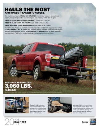 HAULSEASIER TO MOST
AND MAKES IT
             THE ACCESS.
This truck knows how to HANDLE ANY SITUATION. From lumber to pavers to your latest
project, transporting even the heaviest cargo is fast and easy with F-150. You get:
     BEST-IN-CLASS MAX. PAYLOAD1 CAPABILITY (3,060 lbs./1,388 kg)
     BEST-IN-CLASS CARGO BOX VOLUME (up to 2,301 L/81.3 cu. ft.)
     BEST AVAILABLE PICKUP BOX ACCESS (optional steps on all 3 sides)
Year after year, Ford puts practical new features on the road before anybody else to help
you GET THE MOST OUT OF EVERY DAY. Features like the available class-exclusive tailgate
step and box side steps, and the STOWABLE BED EXTENDER option. All ready whenever
you need them. F-150 is the hardest working, most productive truck out there.




                                                                                                                                                                     F-150 XLT SuperCab 4x4 in Red Candy with XTR Package and other available equipment.
BEST-IN-CLASS PAYLOAD1

3,060 LBS.
(1,388 KG)
1
    Maximum capability when properly equipped. See your Ford of Canada Dealer for specific equipment and other limitations.




                                                       TAILGATE STEP is a class-                                              BOX SIDE STEPS are another class-
                                                       exclusive option that makes                                            exclusive F-150 option. There’s one
                                                       accessing the cargo box easy.                                          on each side of the box and each can
                                                       Just raise the grab bar and flip                                       handle up to 500 lbs. (227 kg). No
                                                       down the skid-resistant step.                                          hands required – you can deploy or
                                                       Stows in the tailgate.                                                 stow them with your foot.




                     NEW F-150                                                                                                                ford.ca
 