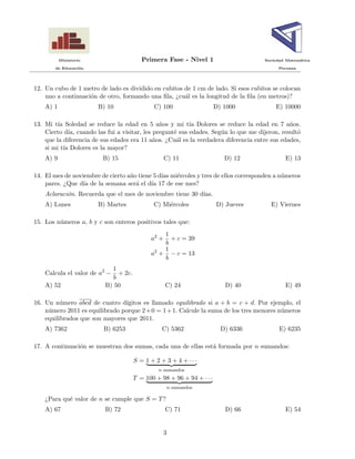 Ministerio                     Primera Fase - Nivel 1                     Sociedad Matem´tica
                                                                                                   a

        de Educaci´n
                  o                                                                       Peruana




12. Un cubo de 1 metro de lado es dividido en cubitos de 1 cm de lado. Si esos cubitos se colocan
    uno a continuaci´n de otro, formando una ﬁla, ¿cu´l es la longitud de la ﬁla (en metros)?
                    o                                 a
    A) 1                B) 10                 C) 100                    D) 1000          E) 10000

13. Mi t´ Soledad se reduce la edad en 5 a˜os y mi t´ Dolores se reduce la edad en 7 a˜os.
         ıa                                   n          ıa                                    n
    Cierto d´ cuando las fui a visitar, les pregunt´ sus edades. Seg´n lo que me dijeron, result´
              ıa,                                  e                 u                           o
    que la diferencia de sus edades era 11 a˜os. ¿Cu´l es la verdadera diferencia entre sus edades,
                                            n       a
    si mi t´ Dolores es la mayor?
            ıa
    A) 9                 B) 15                      C) 11                  D) 12             E) 13

14. El mes de noviembre de cierto a˜o tiene 5 d´ mi´rcoles y tres de ellos corresponden a n´meros
                                   n           ıas e                                       u
    pares. ¿Que d´ de la semana ser´ el d´ 17 de ese mes?
                  ıa                 a     ıa
    Aclaraci´n. Recuerda que el mes de noviembre tiene 30 d´
            o                                              ıas.
    A) Lunes            B) Martes             C) Mi´rcoles
                                                   e                    D) Jueves       E) Viernes

15. Los n´meros a, b y c son enteros positivos tales que:
         u
                                                 1
                                             a2 +  + c = 39
                                                 b
                                                 1
                                             a2 + − c = 13
                                                 b
                            1
    Calcula el valor de a2 −   + 2c.
                             b
    A) 52                 B) 50                     C) 24                  D) 40             E) 49

16. Un n´mero abcd de cuatro d´
          u                     ıgitos es llamado equilibrado si a + b = c + d. Por ejemplo, el
    n´mero 2011 es equilibrado porque 2 + 0 = 1 + 1. Calcule la suma de los tres menores n´meros
     u                                                                                    u
    equilibrados que son mayores que 2011.
    A) 7362              B) 6253                 C) 5362                  D) 6336          E) 6235

17. A continuaci´n se muestran dos sumas, cada una de ellas est´ formada por n sumandos:
                o                                              a

                                       S = 1 + 2 + 3 + 4 + ···
                                                n sumandos
                                       T = 100 + 98 + 96 + 94 + · · ·
                                                    n sumandos

    ¿Para qu´ valor de n se cumple que S = T ?
            e
    A) 67                 B) 72                     C) 71                  D) 66             E) 54


                                                  3
 