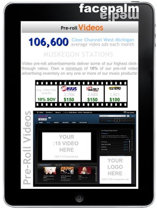 Pre-Roll Videos (300 X 250 companion ad) (550 X 315 pre-roll ad) YOUR LOGO HERE YOUR :15 VIDEO  HERE 106,600 average video ads each month Clear Channel West Michigan Video pre-roll advertisements deliver some of our highest click-through ratios. Own a  minimum  of  10%  of our pre-roll video advertising inventory on any one or more of our music products!  MUSKEGON STATIONS  Videos Pre-roll $150   $150   $100 2,756   2,689   1,921 Avg. Video Ads  (month) 10% SOV 