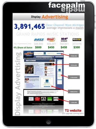 3,891,465 average impressions a  month Clear Channel West Michigan T2 website (T3 upgrade coming soon) Display Advertising Avg. Impressions (mo) 948,840 449,301 768,841 373,618 6% Share of Voice 728x90 234x60 160x600 300x250 120x90 GRAND RAPIDS MUSIC STATIONS  (Larger SOV available) Advertising Display $600 $450 $450 $300 