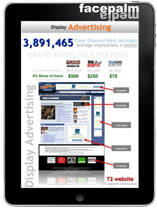 T2 website (T3 upgrade coming soon) Display Advertising Avg. Impressions (mo) 878,824 89,466 28,349 6% Share of Voice 728x90 234x60 160x600 300x250 120x90 GRAND RAPIDS TALK STATIONS  (Larger SOV available) 3,891,465 average impressions a  month Clear Channel West Michigan Advertising Display $500  $250  $70 