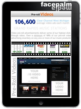 106,600 average video ads each month Clear Channel West Michigan Video pre-roll advertisements deliver some of our highest click-through ratios. Own a  minimum  of  10%  of our pre-roll video advertising inventory on any one or more of our music products!  Pre-Roll Videos (300 X 250 companion ad) (550 X 315 pre-roll ad) YOUR LOGO HERE YOUR :15 VIDEO  HERE 29,528  15,424   15,614   5,046 $350   $250   $300   $200 Avg. Video Ads  (month) 10% SOV GRAND RAPIDS MUSIC STATIONS  Videos Pre-roll 