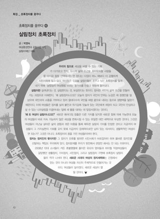 살림정치 초록정치
초록정치를 꿈꾸다 �
우리의 힘으로 세상을 바꿀 수 있는 기회
가 다가오고 있다. 우리의 삶의 조건을 좌지우지할 사람들
을 다시금 잘못 선택해서는 안 된다는 다짐이 어느 때보다 더 강렬하게
시민사회에 일고 있다. 여성들은 우리들 살림이들이 꿈꾸고 있는 초록정치를 일궈
내기 위해‘살림정치 여성행동’이라는 동아리를 만들고 행동에 들어섰다.
살림이란 살려낸다는 것, 살림한다는 것, 보살핀다는 뜻이다. 정치란 국민의 삶의 조건을 만들어
가는 과정으로 이해한다.‘왜 살림정치냐고요? 오늘의 정치가 국민의 안위는 눈감은 채 정쟁만을 일
삼으며 국민과의 소통을 거부하고 있어 절대다수의 국민을 벼랑 끝으로 내모는 등으로 생명력을 잃었기
때문이다. 이제 여성들은 정치를 살려 불안과 위기감에 짓눌려 있는 국민에게 희망이 되고 국민이 안심하고
살 수 있는 나라살림을 이끌어내는 일에 새 물을 대려는 데 앞장서겠다는 것이다.
‘왜 또 여성이 살림이냐고요?’새로운 패러다임 창출은 다른 가치를 담지한 새로운 힘에 의해 가능한데 오늘
의 여성들이 바로 지속 가능하지 않은 세상을 변화시킬 수 있는 유일한 대안 세력으로 부상한 것이다. 그것은
여성들이 지난날 살아온 삶의 경험과 겪은 아픔을 통해 체득한 살림의 가치를 인정한 것이고 지금까지 여
성들이 그 가치실현의 기회를 갖지 못해 지금까지 잠재력으로만 남아 있는 데서이다. 생물학적인 여성이
면 되는가? 그것은 아니다. 초록정치의 꿈을 가진 여성들이어야 한다.
정치는 정치인의 몫이지만 그 정치가 오류를 범하면 시민사회가 바로잡아야 하며 올바른 정치인을
선발하는 책임도 우리에게 있다. 정치문제를 우리가 뒷전에서 관망만 해서는 안 되는 이유이다.
2008년 10대 소녀들이 켜든 촛불행렬에 줄이은 유모차 엄마들과 하이힐 직장여성들이
갈망했던 생활정치, 가치정치, 시민정치, 그리고 살림정치 구현에 초록정치 살림이
들이 적극 나서야 한다. 새로운 시대의 여성의 정치세력화는 간청해서
얻는 것이 아니라 여성들 자신이 주체적으로 만들어가는 것
이다. 여성들이 달라졌다. 새로운 세상이 열
릴 것이다.
글 | 박영숙
여성환경연대 공동으뜸지기,
살림이재단 대표
10
특집 _ 초록정치를 꿈꾸다
 