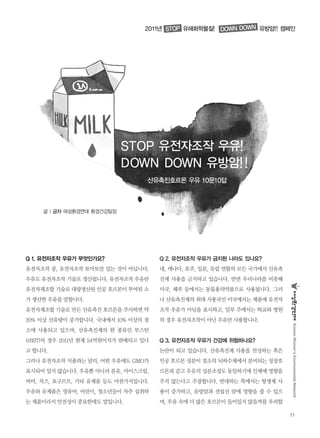 11
KoreanWomen’sEnvironmentalNetwork
2011년 유해화학물질! 유방암!! 캠페인
STOP 유전자조작 우유!
DOWN DOWN 유방암!!
산유촉진호르몬 우유 10문10답
STOP DOWN DOWN
Q 1. 유전자조작 우유가 무엇인가요?
유전자조작 콩, 유전자조작 토마토만 있는 것이 아닙니다.
우유도 유전자조작 기술로 생산됩니다. 유전자조작 우유란
유전자재조합 기술로 대량생산된 인공 호르몬이 투여된 소
가 생산한 우유를 말합니다.
유전자재조합 기술로 만든 산유촉진 호르몬을 주사하면 약
20% 이상 산유량이 증가합니다. 국내에서 10% 이상의 젖
소에 사용되고 있으며, 산유촉진제의 한 종류인 부스틴
(rBST)의 경우 2011년 현재 54억원어치가 판매되고 있다
고 합니다.
그러나 유전자조작 식품과는 달리, 어떤 우유에도 GMO가
표시되어 있지 않습니다. 우유뿐 아니라 분유, 아이스크림,
버터, 치즈, 요구르트, 기타 유제품 등도 마찬가지입니다.
우유와 유제품은 영유아, 어린이, 청소년들이 자주 섭취하
는 제품이라서 안전성이 중요한데도 말입니다.
Q 2. 유전자조작 우유가 금지된 나라도 있나요?
네, 캐나다, 호주, 일본, 유럽 연합의 모든 국가에서 산유촉
진제 사용을 금지하고 있습니다. 반면 우리나라를 비롯해
미국, 페루 등에서는 동물용의약품으로 사용됩니다. 그러
나 산유촉진제의 최대 사용국인 미국에서는 제품에 유전자
조작 우유가 아님을 표시하고, 일부 주에서는 학교와 병원
의 경우 유전자조작이 아닌 우유만 사용합니다.
Q 3. 유전자조작 우유가 건강에 위험하나요?
논란이 되고 있습니다. 산유촉진제 사용을 찬성하는 쪽은
인공 호르몬 성분이 젖소의 뇌하수체에서 분비되는 성장호
르몬과 같고 우유의 성분조성도 동일하기에 인체에 영향을
주지 않는다고 주장합니다. 반대하는 쪽에서는 항생제 사
용이 증가하고, 유방암과 전립선 암에 영향을 줄 수 있으
며, 우유 속에 더 많은 호르몬이 들어있지 않을까를 우려합
글 | 금자 여성환경연대 환경건강팀장
 