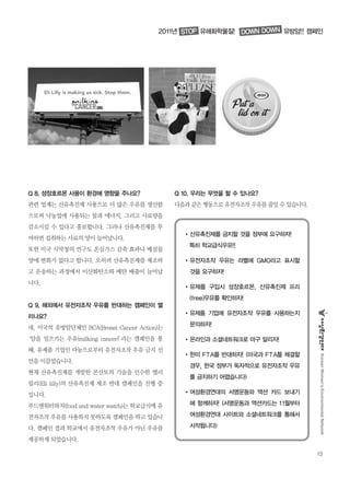 13
KoreanWomen’sEnvironmentalNetwork
Q 8. 성장호르몬 사용이 환경에 영향을 주나요?
관련 업계는 산유촉진제 사용으로 더 많은 우유를 생산함
으로써 낙농업에 사용되는 물과 에너지, 그리고 사료량을
감소시킬 수 있다고 홍보합니다. 그러나 산유촉진제를 투
여하면 섭취하는 사료의 양이 늘어납니다.
또한 미국 식약청의 연구도 온실가스 감축 효과나 배설물
양에 변화가 없다고 합니다. 오히려 산유촉진제를 제조하
고 운송하는 과정에서 이산화탄소와 메탄 배출이 늘어납
니다.
Q 9. 해외에서 유전자조작 우유를 반대하는 캠페인이 열
리나요?
네, 미국의 유방암단체인 BCA(Breast Cancer Action)는
‘암을 일으키는 우유(milking cancer)’라는 캠페인을 통
해, 유제품 기업인 다농으로부터 유전자조작 우유 금지 선
언을 이끌었습니다.
현재 산유촉진제를 개발한 몬산토의 기술을 인수한 엘리
릴리(Eli lilly)의 산유촉진제 제조 반대 캠페인을 진행 중
입니다.
푸드앤워터와치(food and water watch)는 학교급식에 유
전자조작 우유를 사용하지 못하도록 캠페인을 하고 있습니
다. 캠페인 결과 학교에서 유전자조작 우유가 아닌 우유를
제공하게 되었습니다.
Q 10. 우리는 무엇을 할 수 있나요?
다음과같은행동으로유전자조작우유를줄일수있습니다.
�산유촉진제를 금지할 것을 정부에 요구하자!
특히 학교급식우유!!
�유전자조작 우유는 라벨에 GMO라고 표시할
것을 요구하자!
�유제품 구입시 성장호르몬, 산유촉진제 프리
(free)우유를 확인하자!
�유제품 기업에 유전자조작 우유를 사용하는지
문의하자!
�온라인과 소셜네트워크로 마구 알리자!
�한미 FTA를 반대하자! (미국과 FTA를 체결할
경우, 한국 정부가 독자적으로 유전자조작 우유
를 금지하기 어렵습니다)
�여성환경연대의 서명운동와 액션 카드 보내기
에 함께하자! (서명운동과 액션카드는 11월부터
여성환경연대 사이트와 소셜네트워크를 통해서
시작됩니다)
2011년 유해화학물질! 유방암!! 캠페인STOP DOWN DOWN
 