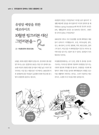 10월은 세계 유방암 예방의 달입니다. 한국에서 웬 유방
암? 하시는 분도 있겠지만 OECD 가입 국가 중에서 30-
40대 여성의 유방암 발병 증가율이 제일 높은 나라가 한
국이라는 사실 알고 계셨나요? 서구에서는 1960년대 이
후 유방암에 걸린 여성들이 급증해서 현재 여성 8명 중 1
명이 유방암에 걸린다고 합니다.
유방암의 원인은 무엇일까요? 아이를 낳지 않아서? 식
생활 때문에? 운동을 하지 않아서? 미국의 침묵의 봄 재
단(Silent spring foundation)에 따르면 유전적 요인은
10%, 생활습관적 요인은 40-50%라고 합니다. 그렇다
면 나머지 50%는 무엇일까요?
1960년대 이후로 우리 일상생활 곳곳에 화학물질 제품
들이 넘쳐나기 시작했습니다. 로션, 바디보습제, 샴푸,
린스, 매니큐어, 모기약, 방향제, 치약, 데오도란트, 플라
스틱 용기, 비닐 등등 이 화학물질들이 입으로 피부로 들
어와 암을 일으키는 성분이 될 수 있다는 결과들이 속속
발표되고 있어요.
여성환경연대에서는 조기 검진, 발병 후 관리를 강조하
기보다는 미리조심 원칙에 기반하여 유방암을 일으키는
사회적 원인에 주목했으면 합니다. 유방암을 사전에 예
방하기 위해 우리를 둘러싼 화학제품들의 위험을 알고
이를 생활에서 피하자는 것이죠. 그것이 다름아닌 에코
라이프, 소중한 우리 자신을 위한 실천입니다.
with U 유한킴벌리와 함께하는 친환경 생활캠페인 3탄
구운 음식
먹지 않기
캔음료,
통조림 음식
먹지 않기
합성세제는
이제 그만
유방암 예방을 위한
에코라이프
글 | 여성환경연대 환경건강팀
16
 