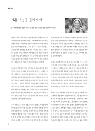 18
글 | 이영희 담양 창평에서 어느새 꿀초 할머니가 된, 창평 슬로시티 주민교사
슬로워크Ⅰ
언젠가 나이가 들면 시골로 돌아가 자연과 함께 살리라. 회
귀본능이랄까? 시골에서 태어나 자란 사람 뿐만 아니라 도
시에서 태어나 자란 이들 중에도 막연하나마 이런 귀촌의
꿈을 가진 사람들이 많다. 우리 부부도 다름이 아니었다.
그 꿈은 단지 꿈이었을 뿐 현실이 되리라는 믿음도 각오도
아니었지만 그래도 한 알의 씨앗이었고, 그 씨앗은 여러 기
운들의 덕을 입어 1995년의 어느 날 전남 담양군 대덕면
옥천골 골짜기에 심어졌다. 그리고 무럭무럭 자라 16살 거
목이 되었고 우리 부부는 우리 본연의 삶을 실현했다.
옥천골은 면소재지에서도 자동차로 십여분을 들어갈 뿐만
아니라 겨울에 눈이라도 많이 내리면 오가기가 어려운“오
지”, 서울이란 거대도시의 정반대 극이다. 여기서 우리는
집을 짓고 텃밭을 일구며 도시의 때를 벗어갔다. 몸에 익지
않은 힘겨운 노동에 절망할 때도 많았지만 절망의 깊이만
큼 그리고 그 반복의 횟수만큼 겸손을 배우고 사랑이 깊어
졌다. 자신의 한계를 인정하고 서로 의지하며 함께 일하는
법을 배우는데 노동만큼 좋은 스승이 없는 것 같다. 여기에
아름다운 숲의 향기, 밤하늘을 가득 채운 별들의 속삭임 그
리고 먼저 귀촌한 이웃의 도움을 받아가며 우리는 조금씩
시골사람, 담양사람이 되어갔다.
우리 부부는 도시인의 직업을 가지고 있었다. 독일인인 남
편 빈도림은 한국학을 전공하여 우리 말과 문화에 익숙하
고 한국인인 나는 독문학을 전공하여 독일 언어와 문화에
익숙했기 때문에 우리는 자연스럽게 독일어-한국어를 잇
는 통역, 번역을 업으로 일했다. 통역은 현장에서 작업해야
하므로 도시를 떠난 이후에는 주로 번역을 했는데, 아름다
운 자연 속에 살면서 실내에서 컴퓨터와 씨름하며 많은 시
간을 보내는 것이 아무래도 아쉬웠다. 재미있었던 일은 담
양사람들이 우리의 직업을 이해하지 못했다는 것이다. 여
러 번 대답을 해도 계속 반복해서 직업에 대해 묻는 것이
번역, 통역으로 먹고 산다는 것이 도무지 현실성있게 받아
들여지지 않는 것 같았다. 그러던 어느 날, 우리에게 새로
운 일이 찾아왔다.
담양군 일대를 살펴보던 중, 우리는 토종벌을 키우는 농가
에서 꿀을 짜고 난 벌집이 다량 버려지는 것을 보게 되었
다. 거미가 거미줄을 만들어 집을 짓듯이 벌도 밀랍을 체내
에서 생산하여 집을 짓는다. 그리고 밀랍으로 만든 초는 향
긋한 꿀향이 날 뿐만 아니라 아름다운 황금색 게다가 석유
가 원료인 일반 파라핀초와는 달리 인체에 유해한 성분을
전혀 방출하지 않아 고가로 거래되는 명품초이다. 그런 초
의 재료가 버려지는 것을 보고 우리는 깜짝 놀랐다. 그리고
누가 먼저랄 것도 없이 밀랍초를 만들 마음을 굳혔다.
문자와 글의 세계에서 살던 우리는 밀랍초 덕분에 보다
구체적인 현실세계로 한발짝 다가섰다. 말 뿐만 아니라
몸으로 제작방식을 배우고 익혀야 했고 무엇보다도 제작
도구를 하나씩 만들어야 했다. 한국에서는 이미 잊혀진
기술이었기에 독일까지 가서 밀랍과 밀랍초에 관한 책도
구하고 공방도 견학했다. 밀랍초 제작은 첨단기술이 아니
라 적정기술, 간단한 도구로 누구나 직접 만들어 쓸 수 있
는 기술이다. 밀랍은 파라핀과 달리 석유화학기술에 의존
되지 않으며 석유가 고갈된 뒤에도 빛을 밝힐 수 있는 지
속가능한 재료이다. 도시를 떠나 자연 속의 삶을 선택한
귀촌 16년을 돌아보며
 