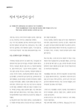 20
글 | 이미정 전주 비혼여성모임 비비 일원으로 지낸 지 8년째이다.
작년에 여성생활문화공간 비비로 문을 열어 동네에서 몇몇 지인들과 요가도 하고
책읽기모임도 참여하며 동네에서 소박하게 살고 있다.
슬로워크Ⅱ
적게 먹는 게 무슨 이야기거리가 되겠냐 싶지만, 식탐이 많
은 나는 적게 먹는 이야기로 고해성사를 시작한다.
나는 키가 작은 편임에도 불구하고 체구보다 많이 먹는다.
내 주변 사람들은 내가 많이 먹는 것에 놀라고, 먹는 걸 빼
앗기기도 싫어하는 나의 식탐에 또 놀란다.‘나 한 입만 줘.
나 한 모금만 먹을게.’이런 것을 절대 용납하지 않는 나다.
나는 언제부터 많이 먹어왔는가.
기억하면, 학교를 들어가기 전 집에서 먹는 식사습관은 반
찬투정이 약간 있어 잘 먹지 않는 아이였다. 당연히 체구도
작아서, 어른들은 왜소한 나를 보며, 늘 이렇게 말씀하셨
다.‘많이 먹어야 큰다.’‘골고루 먹어야 건강하다’… 맛있
지도 않은 음식을 먹으라고 강요하는 어른들의 말씀을 잔
소리로 여기며 지내다, 초등학교에 입학하자 새로운 국면
을 맞이했다. 규격에 꾹꾹 눌러 담아진 밥, 날씨에 따라 냄
새가 변해있는 간소한 반찬들 사이에서 아이들하고 경쟁하
듯 밥을 먹어야 했다. 정해진 시간에 정해진 밥 양을 다 먹
어야 한다. 가뜩이나 입도 작은 나는 작은 입으로 오물오물
도시락 밥을 소화해내기 위해 갖은 힘을 다 내었던 것 같
다. 떡처럼 굳어있는 밥을 등분하여 짧은 시간 내에 밥과
반찬을 입에 넣어 빠르게 씹고, 특히 맛있는 반찬은 다른
아이들에게 뺏기지 않기 위해 속도감 있게 먹는 방법을 터
득했다.
늘 뒤늦게까지 혼자 먹던 버릇이 중학교, 고등학교때쯤 되
니 적절한 타이밍을 맞추고 속도를 내서 씹고 소화하는데
몸이 제법 익숙해 졌다.
우리집 식문화는 반찬이나 밥을 남기지 말고 깨끗하게 먹
어야 한다. 밥풀 하나라도 남겨서는 안 된다. 이렇게 자라
온 습관이 친구들과 단체식사일 때면 꼭 늦게까지 남아서,
남아있는 밥과 반찬을 깨끗이 비우게 하는 내 습관으로 남
게 되었다. 특히, 고기반찬, 기름진 음식들의 경우도 예외
없이 말이다.
학교 다닐 때는 그나마 내 돈으로 충분히 사 먹을 수 있는
재정적 여유가 없었던지라 늘 배고팠던 때였고, 음식이 많
은 날이면 왕 재수 좋은 날, 굶는 날이면 최소한의 끼니에
만족하며 지냈기 때문에 음식은 많이 먹으면 먹을수록 좋
은 다다익선의 개념이었다.
직장생활을 하게 되자, 회식이나 월급에서 친구들과 맛있
는 집들을 쫓아다니게 되고, 그럴 때마다 고칼로리의 음식
들을 남기지 않고 싹싹 긁어먹고, 심지어 남이 먹다 남긴
음식까지 깨끗하게 먹어주는 자칭‘남기면 아깝잖아, 내가
먹어줄게.’를 핑계로 자꾸 먹었다.
그러다 보니 직장생활 5~6년차 즈음에는 인생 최대의 비
만기가 찾아왔다. 살쪄 본 사람은 안다. 그때부터 음식의
조절은 불가능하다.
요가와 단식으로 나의 비만기를 극복하고도 나의 과제는
여전히 식탐이었다.
먹을 것에 대한 자제력, 요가에서는‘Mitahara’라고 산스
적게 먹으면서 살기
 