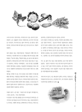 21
KoreanWomen’sEnvironmentalNetwork
크리스트어로 절식이라는 의미를 담고 있는 용어가 있다.
위장의 ¼은 신(神)의 자리로 비워두라는 요가적 식이조절
을 가리킨다. 의식적으로는 많이 먹어서는 안 된다고 생각
하지만, 생각보다 빠르게 입과 손은 먼저 음식으로 가닿아
있었다.
내가 몸담고 있는 비혼여성모임‘비혼들의 비행’(이하 비
비)에서는 지난해 채식으로 몸 전환을 위한 책 토론을 진행
하였다.『육식의 종말』『희망의 밥상』을 읽으며 왜 채식이
중요한가, 채식을 함으로써 어떤 이로운 점을 얻을 수 있는
가 토론하고, 채식을 시작하였다. 그중 몇 명은 일상생활
속에서 채식만을 고집하는 식습관의 어려움들을 이유로 채
식으로 전환하지 못하였지만 모임 중 2명이 채식으로 진화
하였다.
채식을 시작한 지 1년, 우리 모임은 모임 전체가 식사를 할
때면 채식하는 사람들을 위해 채식 메뉴 식당을 고르거나,
집에서 음식을 만들어 먹는다. 채식을 하면서 좋아진 점은,
MT나 외식을 할 때면 당연히 찾던 삼겹살, 고깃집 등을 이
용하지 않게 되어서 경제적으로도 건강적으로도 식문화의
상당한 변화가 있었다는 점이다.
더불어 내가 느낀 점은‘그동안 내가 참 많이 먹어왔구나,
그것도 골고루...’라는 반성이었다.
이 반성이 가끔 작동 불량을 일으켜 비비공간 안에 있는 간
식거리나 음식들을 모조리 먹어치우고 있는 나를 발견하기
도 하지만, 다행히 채식을 선택하게 된 이후로는 채식으로
골라먹는 건강한 편식을 하고 있다는 점이다.
나이 마흔이 가까워 오고 있지만, 여전히 나를 대하는 부모
님은“많이 먹어라.”,“골고루 먹어라”말씀하신다. 한번은
감기가 걸려 고생하고 있자, 1년여 채식 생활 고수로, 부모
님 집에서 고기반찬을 손대지 않는 나를 보아오신 어머니
는 고기를 안 먹어서 감기가 잘 낫지 않는 거라고 하시며,
채식만 고집하는 것은 건강에 큰 문제가 생길 거라 믿으신
다. 그럼에도 나는 편식의 정당함을 외치며 견뎌내고 있다.
어느 날, 많이 먹고 있는 나를 발견하는 순간 이런 생각이
들었다.‘성장기 어린이도 아닌 내가 왜 지금까지 많이 먹
고 있는 거지?’많이 먹어야 건강하고, 잘 자란다는 무의식
속에서 들어있는 나의 식습관이 지금껏 나를 식탐과 과식
을 이끌어왔음에 새삼 놀라웠다.
적게 먹으며 살기. 나는 배고픔이 살짝 느껴지는 기분을 살
아있음의 증거로 삼고, 감사하며 먹기, 내 이웃과도 즐겁게
나눠먹기를 실천해 보고 싶다.
 