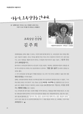 24
여성환경연대 마을이야기
아줌마,초록상상을만나다.
초록상상 건강팀
김 주 희
천연화장품을 공짜로 배울 수 있다는 지인의 말에 혹(?)해 찾아간 곳. 초록상상과 처음 인연을 맺던
날은 가을비가 내렸다. 간다고 약속을 했지만 막상 가려고 하니 아침부터 추적추적 비가 내려 망설
이고, 낯선 사람들을 새롭게 만나야 한다는 두려움에 머뭇거리다가 집을 나섰다. 그렇게 만난
곳이 초록상상이다.
돌이켜보니 초록상상과 함께 어느새 2년의 시간을 보냈다. 처음에는 얼떨결에 떠밀려 선생님들 틈
에 끼어 공부를 하고 회의도 하고 용감하게(다시 생각하니‘정말 겁도 없이’란 표현이 걸맞을 듯)
강의도 했다.
그 사이 초록상상은 둥지를 옮겨 카페를 만들었고 나는 내가 가진 언어로 표현할 수 없을 만큼 정말
멋진 친구들을 가지게 되었다.
올해는 교육청과 함께 한 에코맘 프로젝트를 통해 지역 초등학교의 엄마들과 만날 수 있었다.‘우리
학교 환경 교육은 우리 엄마가’라는 목표로 실시된 에코맘 프로젝트를 진행하면서 2년 전 내 모
습과 같은 평범한 주부들이 자발적인 교육과 모임을 통해 환경교사로 거듭나는 과정을 함께
하는 행복한 경험을 할 수 있었다.
나는 1주일에 2번 내가 맡은 시간에 카페를 지키며 찾아오는 사람들을 위해 커피를 만든다. 또 건강
팀 선생님들과 함께 공부하고 우리가 먼저 알게 된 내용을 다른 사람들에게 알리는 일을 하고 있다.
내가 평소에 좋아하는 말“혼자서 꾸는 꿈은 공상이지만 함께 꾸는 꿈은 현실이 된다.”
모두가 같은 꿈을 꿀 수는 없지만 함께 꿈을 꾸고 그 꿈을 현실로 바꾸는 곳, 나에게는 그곳이 바로
초록상상이다.
글 | 김주희 일단 저지르고 보는 의욕충만 긍정의 화신.
이제 막 초보 딱지를 뗀 초록상상 교육활동가.
서울동북여성환경연대‘초록상상’건강팀장
 