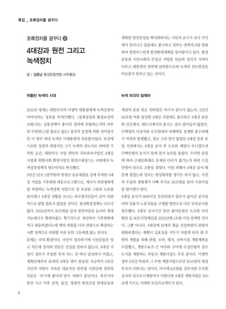 6
특집 _ 초록정치를 꿈꾸다
뒤틀린 녹색의 시대
2011년 세계는 대한민국의 이명박 대통령에게 녹색성장의
아버지라는 칭호를 부여(?)했다. <경제성장과 환경보전의
조화>라는 실용정책이 용어의 정의에 부합하는지의 여부
와 무관한(그럴 필요도 없는) 정치적 설정에 의한 것이었지
만 이 정부 내내 녹색은 이대통령의 전유물이었다. 토건에
기초한 성장의 대명사인 그가 녹색의 전도사로 뒤바뀐 기
막힌 순간, 대한민국 사상 최악의 국토파괴사업인 4대강
사업과 위험사회 확장사업인 원전르네상스는 국외에서 녹
색성장정책의 쌍두마차로 변신했다.
3년간 22조 2천억원의 엄청난 공공재원을 강에 투척한 4대
강 사업을 기후변화 대응프로그램으로, 게다가 하천생태계
를 복원하는 녹색경제 사업으로 잘 포장된 그림과 도표를
들이대니 4대강 상황을 모르는 외국정치인들이 굳이 비판
적으로 말할 필요가 없었을 것이다. 원전확장정책도 다르지
않다. 2024년까지 30조원을 들여 원전비중을 늘리되 재생
가능에너지 확대비율도 획기적으로 개선하여 기후변화에
적극 대응하겠다는데 핵의 위험을 나라 안팎으로 확장하는
나쁜 정책으로 비판할 이유 또한 그들에겐 없는 것이다.
문제는 국내 환경이다. 국민이 접속하기에 시민운동은 멀
고 작은데 정치와 언론은 진실을 말하지 않는다. 4대강 사
업이 정부가 주장한 목적 어느 것 하나 달성하기 어렵고,
계획단계부터 16개의 4대강 댐이 완공된 지금까지 3년간
국민적 저항이 지속된 대표적인 반민생 사업인데 정부와
언론은‘보기에 좋더라’면서 자랑이 풍년이다. 후쿠시마
원전 사고 이후 삼척, 울진, 영광의 원전건설 반대운동과
계획된 원전증설을 백지화하자는 시민의 요구가 전국 각지
에서 일어나고 있음에도 불구하고 정부는 전력피크를 연출
하며 천연덕스럽게 원전확대계획을 밀어붙이고 있다. 환경
운동과 시민사회의 끈질긴 저항을 언론과 정치가 가벼이
다루고 대통령의 권력에 굴복함으로써 녹색의 전도현상을
바로잡지 못하고 있는 것이다.
녹색 파괴의 딜레마
개념의 혼란 혹은 뒤바뀜은 여기서 끝나지 않는다. 2년간
20조원 여를 탕진한 4대강 사업에도 불구하고 4대강 본류
와 산간계곡, 대도시에서의 홍수는 결코 줄어들지 않았다.
수백명의 사상자와 수조원대의 피해액을 집계한 홍수피해
가 여전히 발생했고, 결코 그런 일이 없었던 4대강 본류 유
입 지천에서는 4대강 공사 후 도로와 제방이 무너졌으며
수백만평의 농지가 물에 잠겨 농민을 울렸다. 무리한 준설
에 따라 근대문화재로 등재된 다리가 끊기는가 하면 수십
만명이 단수로 고통을 겪었다. 이런 피해가 4대강 공사 때
문에 생겼는데 정부는 원상회복할 생각은 하지 않고, 지천
의 수질과 생태계가 나빠 추가로 30조원을 들여 지천사업
을 벌이겠다 한다.
4대강 공사가 90%이상 진전되면서 쓸모가 없어진 공사장
비와 일용직 노동자들을 구제할 방안으로 다른 토목공사를
창조했다. 4대강 공사기간 동안 줄어들었던 도로와 다리
항만 등 SOC사업예산을 2012년엔 1조원 이상 증액한 것이
다. 그뿐 아니다. 4대강에 16개의 댐을 건설하면서 관광자
원화하겠다는 계획이 실효성을 거두기 어렵게 되자 댐 주
변의 개발을 위해 관광, 오락, 레저, 숙박시설 개발계획을
수립했고, 개발수요가 큰 여주와 구미에 수십만평의 친수
도시를 개발하는 부동산 개발사업도 추진 중이다. 이명박
정부 5년간 하천과 그 주변 개발사업으로만 50조원의 재정
투자가 이뤄지는 것이다. 여기에 8조원을 선투자한 수자원
공사의 친수도시개발까지 더한다면 4대강 개발사업은 100
조에 이르는 거대한 토건프로젝트가 된다.
글 | 김종남 환경운동연합 사무총장
4대강과 원전 그리고
녹색정치
초록정치를 꿈꾸다 �
 