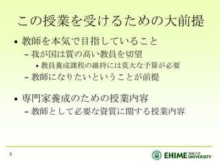 この授業を受けるための大前提教師を本気で目指していること我が国は質の高い教員を切望教員養成課程の維持には莫大な予算が必要教師になりたいということが前提専門家養成のための授業内容教師として必要な資質に関する授業内容3