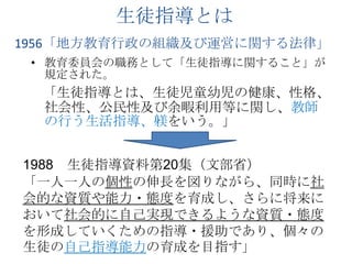 生徒指導とは1956「地方教育行政の組織及び運営に関する法律」教育委員会の職務として「生徒指導に関すること」が規定された。　「生徒指導とは、生徒児童幼児の健康、性格、社会性、公民性及び余暇利用等に関し、教師の行う生活指導、躾をいう。」1988　生徒指導資料第20集（文部省）「一人一人の個性の伸長を図りながら、同時に社会的な資質や能力・態度を育成し、さらに将来において社会的に自己実現できるような資質・態度を形成していくための指導・援助であり、個々の生徒の自己指導能力の育成を目指す」