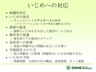 いじめへの対応
• 組織的対応
• いじめの発見
 – チェックシートやアンケートの活用
   • アンケートによるいじめの発見は30％を占める
• 教師の態度
 – 教師もいじめを生み出した集団の一人である
• 被害者の保護
 – 被害者ケアが最初のステップ
• 加害者への指導
 – 家庭の問題や心の問題があることが多い
• 学級経営上の工夫
 – 特に傍観者への指導（傍観者はいじめを持続させる）
• いじめの予防
 – 情動制御，言語的文化の醸成，家庭環境，ネット環境
 