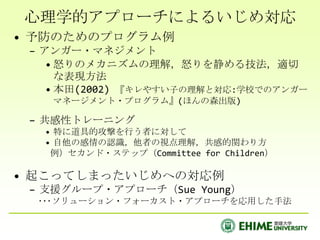 心理学的アプローチによるいじめ対応
• 予防のためのプログラム例
 – アンガー・マネジメント
    • 怒りのメカニズムの理解，怒りを静める技法，適切
      な表現方法
    • 本田(2002) 『キレやすい子の理解と対応:学校でのアンガー
    マネージメント・プログラム』(ほんの森出版)

 – 共感性トレーニング
   • 特に道具的攻撃を行う者に対して
   • 自他の感情の認識，他者の視点理解，共感的関わり方
    例）セカンド・ステップ（Committee for Children）

• 起こってしまったいじめへの対応例
 – 支援グループ・アプローチ（Sue Young）
  ･･･ソリューション・フォーカスト・アプローチを応用した手法
 