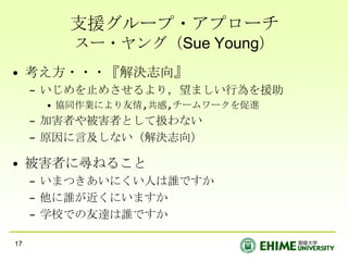 支援グループ・アプローチ
         スー・ヤング（Sue Young）
• 考え方・・・『解決志向』
     – いじめを止めさせるより，望ましい行為を援助
      • 協同作業により友情,共感,チームワークを促進
     – 加害者や被害者として扱わない
     – 原因に言及しない（解決志向）

• 被害者に尋ねること
     – いまつきあいにくい人は誰ですか
     – 他に誰が近くにいますか
     – 学校での友達は誰ですか

17
 