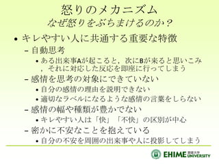 怒りのメカニズム
    なぜ怒りをぶちまけるのか？
• キレやすい人に共通する重要な特徴
 – 自動思考
  • ある出来事Aが起こると，次にBが来ると思いこみ
    ，それに対応した反応を即座に行ってしまう
 – 感情を思考の対象にできていない
  • 自分の感情の理由を説明できない
  • 適切なラベルになるような感情の言葉をしらない
 – 感情の幅や種類が豊かでない
  • キレやすい人は「快」「不快」の区別が中心
 – 密かに不安なことを抱えている
  • 自分の不安を周囲の出来事や人に投影してしまう
 