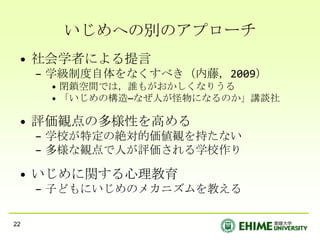 いじめへの別のアプローチ
 • 社会学者による提言
     – 学級制度自体をなくすべき（内藤，2009）
      • 閉鎖空間では，誰もがおかしくなりうる
      • 「いじめの構造―なぜ人が怪物になるのか」講談社

 • 評価観点の多様性を高める
     – 学校が特定の絶対的価値観を持たない
     – 多様な観点で人が評価される学校作り

 • いじめに関する心理教育
     – 子どもにいじめのメカニズムを教える

22
 