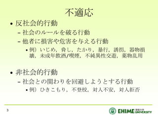不適応
    • 反社会的行動
     – 社会のルールを破る行動
     – 他者に損害や危害を与える行動
      • 例）いじめ，脅し，たかり，暴行，誘拐，器物損
        壊，未成年飲酒/喫煙，不純異性交遊，薬物乱用


    • 非社会的行動
     – 社会との関わりを回避しようとする行動
      • 例）ひきこもり，不登校，対人不安，対人拒否


3
 