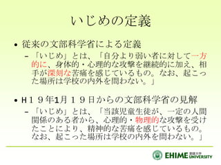 いじめの定義
• 従来の文部科学省による定義
 – 「いじめ」とは、「自分より弱い者に対して一方
   的に、身体的・心理的な攻撃を継続的に加え、相
   手が深刻な苦痛を感じているもの。なお、起こっ
   た場所は学校の内外を問わない。」

• H１９年1月１９日からの文部科学省の見解
 – 「いじめ」とは、「当該児童生徒が、一定の人間
   関係のある者から、心理的・物理的な攻撃を受け
   たことにより、精神的な苦痛を感じているもの。
   なお、起こった場所は学校の内外を問わない。」
 