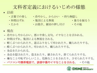 文科省定義におけるいじめの様態
• 以前
    ・言葉での脅し   ・冷やかし、からかい ・持ち物隠し
    ・仲間はずれ    ・集団による無視       ・暴力を振るう
    ・たかり      ・お節介、親切の押し付け   ・その他

• 現在
–   冷やかしやからかい、悪口や脅し文句、イヤなことを言われる。
–   仲間はずれ、集団による無視をされる。
–   軽くぶつかられたり、遊ぶふりをして叩かれたり、蹴られたりする。
–   酷くぶつかられたり、叩かれたり、蹴られたりする。
–   金品をたかられる。
–   金品を隠されたり、盗まれたり、壊されたり、捨てられたりする。
–   嫌なことや恥ずかしいこと、危険なことをされたり、させられたりする。
–   パソコンや携帯電話で、誹謗中傷やイヤなことをされる。 ・その他
 