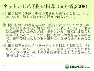 ネットいじめ予防の指導（文科省,2008）
① 掲示板等に誹謗・中傷の書き込みを行うことは、いじ
 めであり、決して許される行為ではないこと。

② 掲示板等への書き込みは、匿名で行うことができるが
 、書き込みを行った個人が特定されること。特に、書き
 込みが悪質な場合などは、犯罪となり、警察に検挙され
 る場合もあること。また、掲示板等への書き込みが原因
 で、傷害や殺人などの重大犯罪につながる場合もあるこ
 と。
③ 掲示板等を含めインターネットを利用する際にも、利
 用のマナーがあり、それらをしっかりと守ることにより
 、インターネットのリスクを回避することにつながった
 事例もあったこと。


6
 