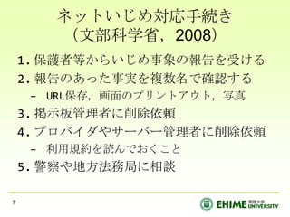 ネットいじめ対応手続き
       （文部科学省，2008）
    1. 保護者等からいじめ事象の報告を受ける
    2. 報告のあった事実を複数名で確認する
     – URL保存，画面のプリントアウト，写真
    3. 掲示板管理者に削除依頼
    4. プロバイダやサーバー管理者に削除依頼
     – 利用規約を読んでおくこと
    5. 警察や地方法務局に相談

7
 