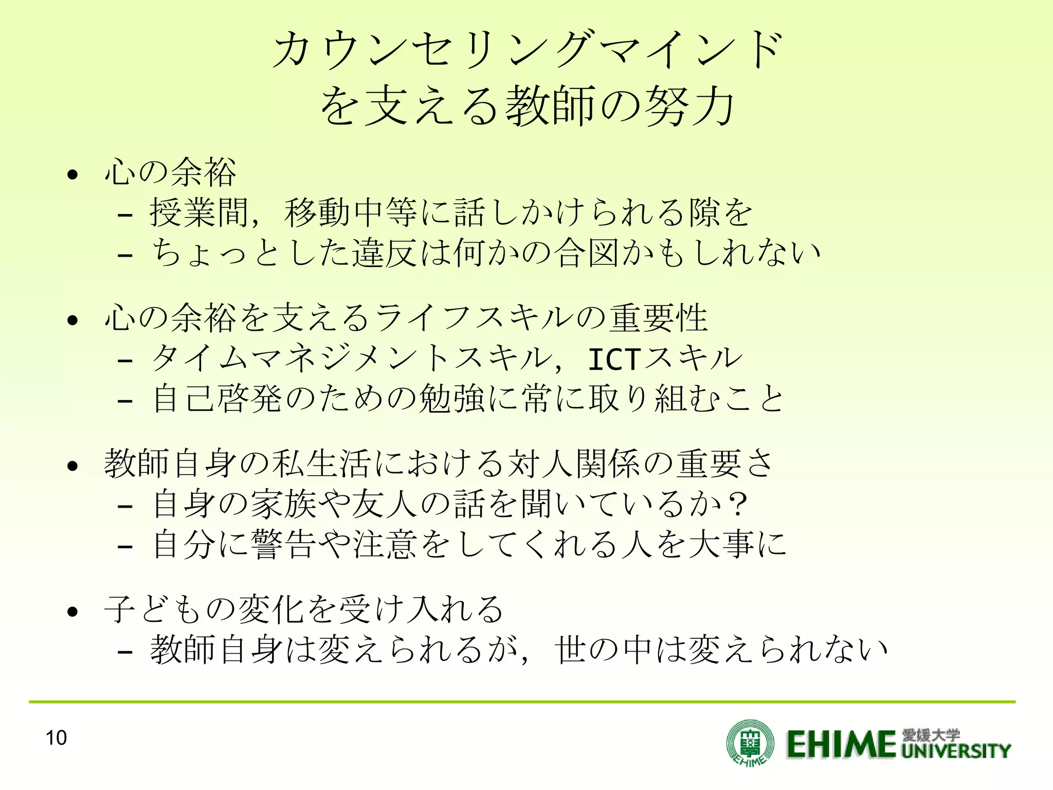 カウンセリングマインド
        を支える教師の努力
 • 心の余裕
   – 授業間，移動中等に話しかけられる隙を
   – ちょっとした違反は何かの合図かもしれない
 • 心の余裕を支えるライフスキルの重要性
   – タイムマネジメントスキル，ICTスキル
   – 自己啓発のための勉強に常に取り組むこと
 • 教師自身の私生活における対人関係の重要さ
   – 自身の家族や友人の話を聞いているか？
   – 自分に警告や注意をしてくれる人を大事に
 • 子どもの変化を受け入れる
   – 教師自身は変えられるが，世の中は変えられない

10
 