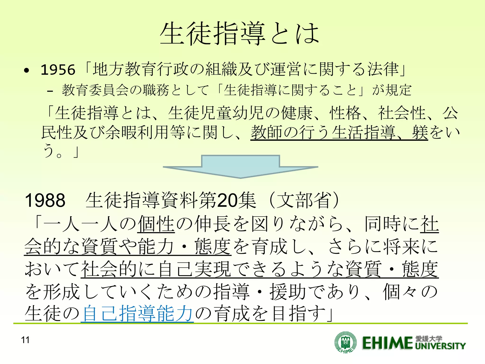 生徒指導とは
• 1956「地方教育行政の組織及び運営に関する法律」
     – 教育委員会の職務として「生徒指導に関すること」が規定
     「生徒指導とは、生徒児童幼児の健康、性格、社会性、公
     民性及び余暇利用等に関し、教師の行う生活指導、躾をい
     う。」


1988 生徒指導資料第20集（文部省）
「一人一人の個性の伸長を図りながら、同時に社
会的な資質や能力・態度を育成し、さらに将来に
おいて社会的に自己実現できるような資質・態度
を形成していくための指導・援助であり、個々の
生徒の自己指導能力の育成を目指す」
11
 