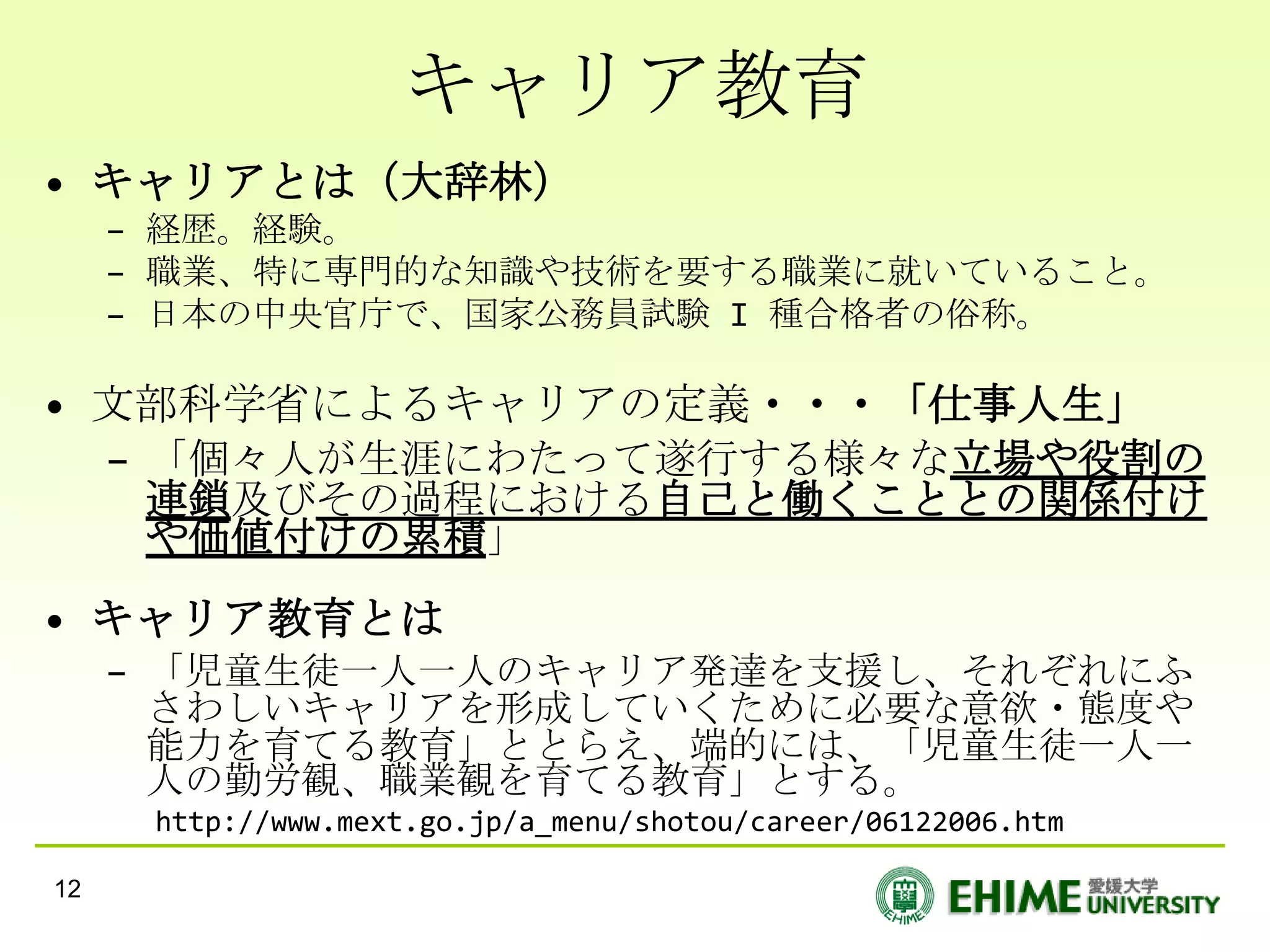 キャリア教育
• キャリアとは（大辞林）
     – 経歴。経験。
     – 職業、特に専門的な知識や技術を要する職業に就いていること。
     – 日本の中央官庁で、国家公務員試験 I 種合格者の俗称。

• 文部科学省によるキャリアの定義・・・「仕事人生」
  – 「個々人が生涯にわたって遂行する様々な立場や役割の
    連鎖及びその過程における自己と働くこととの関係付け
    や価値付けの累積」
• キャリア教育とは
     – 「児童生徒一人一人のキャリア発達を支援し、それぞれにふ
       さわしいキャリアを形成していくために必要な意欲・態度や
       能力を育てる教育」ととらえ、端的には、「児童生徒一人一
       人の勤労観、職業観を育てる教育」とする。
      http://www.mext.go.jp/a_menu/shotou/career/06122006.htm

12
 