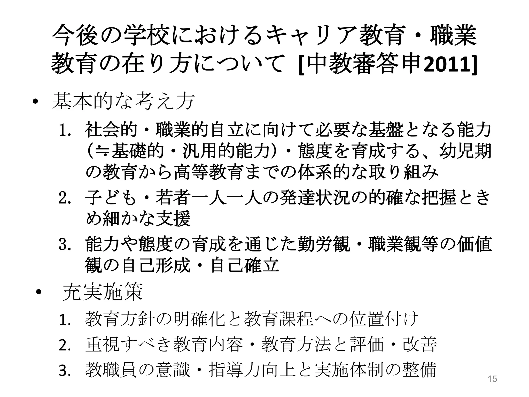 今後の学校におけるキャリア教育・職業
 教育の在り方について [中教審答申2011]
• 基本的な考え方
 1. 社会的・職業的自立に向けて必要な基盤となる能力
    (≒基礎的・汎用的能力)・態度を育成する、幼児期
    の教育から高等教育までの体系的な取り組み
 2. 子ども・若者一人一人の発達状況の的確な把握とき
    め細かな支援
 3. 能力や態度の育成を通じた勤労観・職業観等の価値
    観の自己形成・自己確立
• 充実施策
 1. 教育方針の明確化と教育課程への位置付け
 2. 重視すべき教育内容・教育方法と評価・改善
 3. 教職員の意識・指導力向上と実施体制の整備   15
 