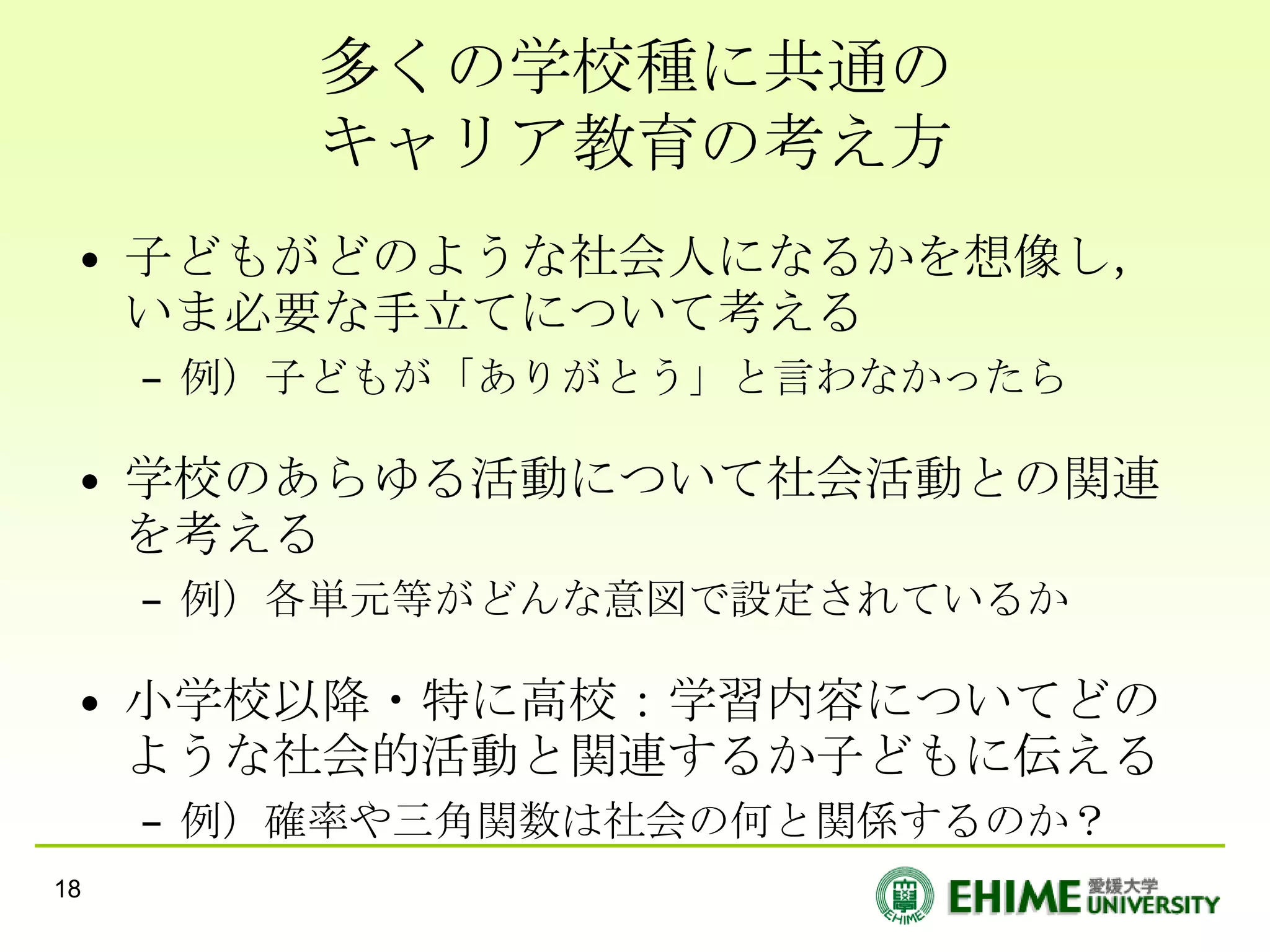 多くの学校種に共通の
         キャリア教育の考え方
 • 子どもがどのような社会人になるかを想像し，
   いま必要な手立てについて考える
     – 例）子どもが「ありがとう」と言わなかったら

 • 学校のあらゆる活動について社会活動との関連
   を考える
     – 例）各単元等がどんな意図で設定されているか

 • 小学校以降・特に高校：学習内容についてどの
   ような社会的活動と関連するか子どもに伝える
     – 例）確率や三角関数は社会の何と関係するのか？
18
 