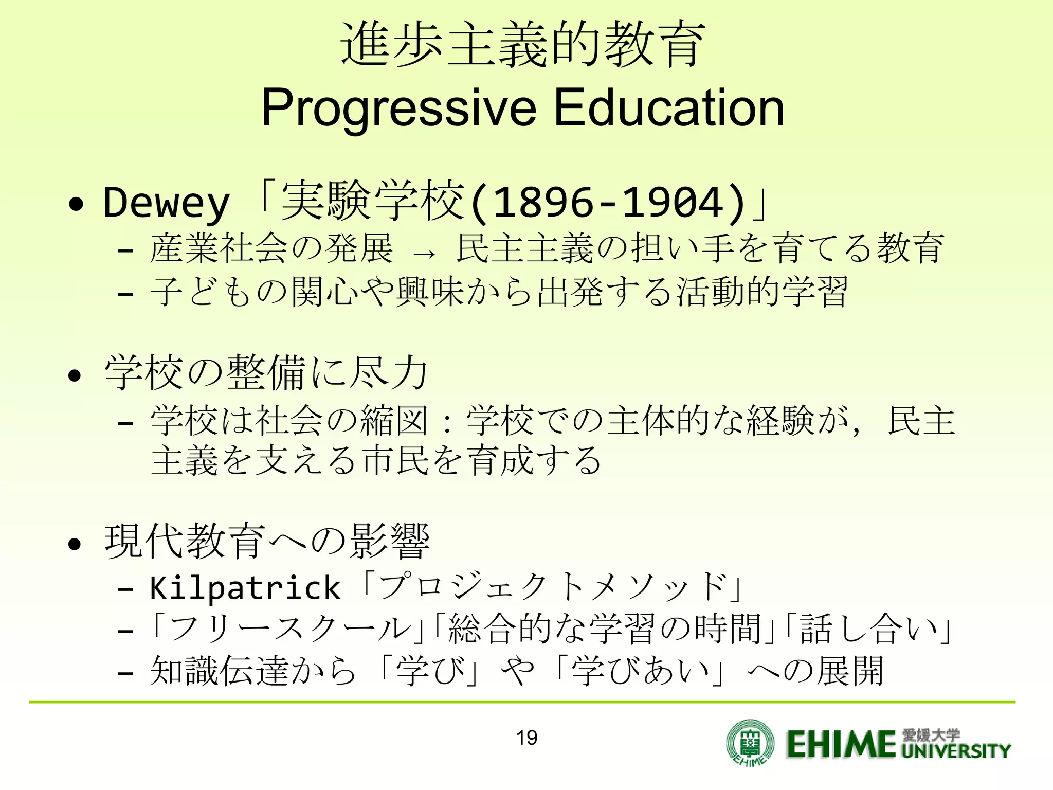進歩主義的教育
      Progressive Education
• Dewey「実験学校(1896-1904)」
 – 産業社会の発展 → 民主主義の担い手を育てる教育
 – 子どもの関心や興味から出発する活動的学習

• 学校の整備に尽力
 – 学校は社会の縮図：学校での主体的な経験が，民主
   主義を支える市民を育成する

• 現代教育への影響
 – Kilpatrick「プロジェクトメソッド」
 – ｢フリースクール｣｢総合的な学習の時間｣｢話し合い｣
 – 知識伝達から「学び」や「学びあい」への展開
                19
 