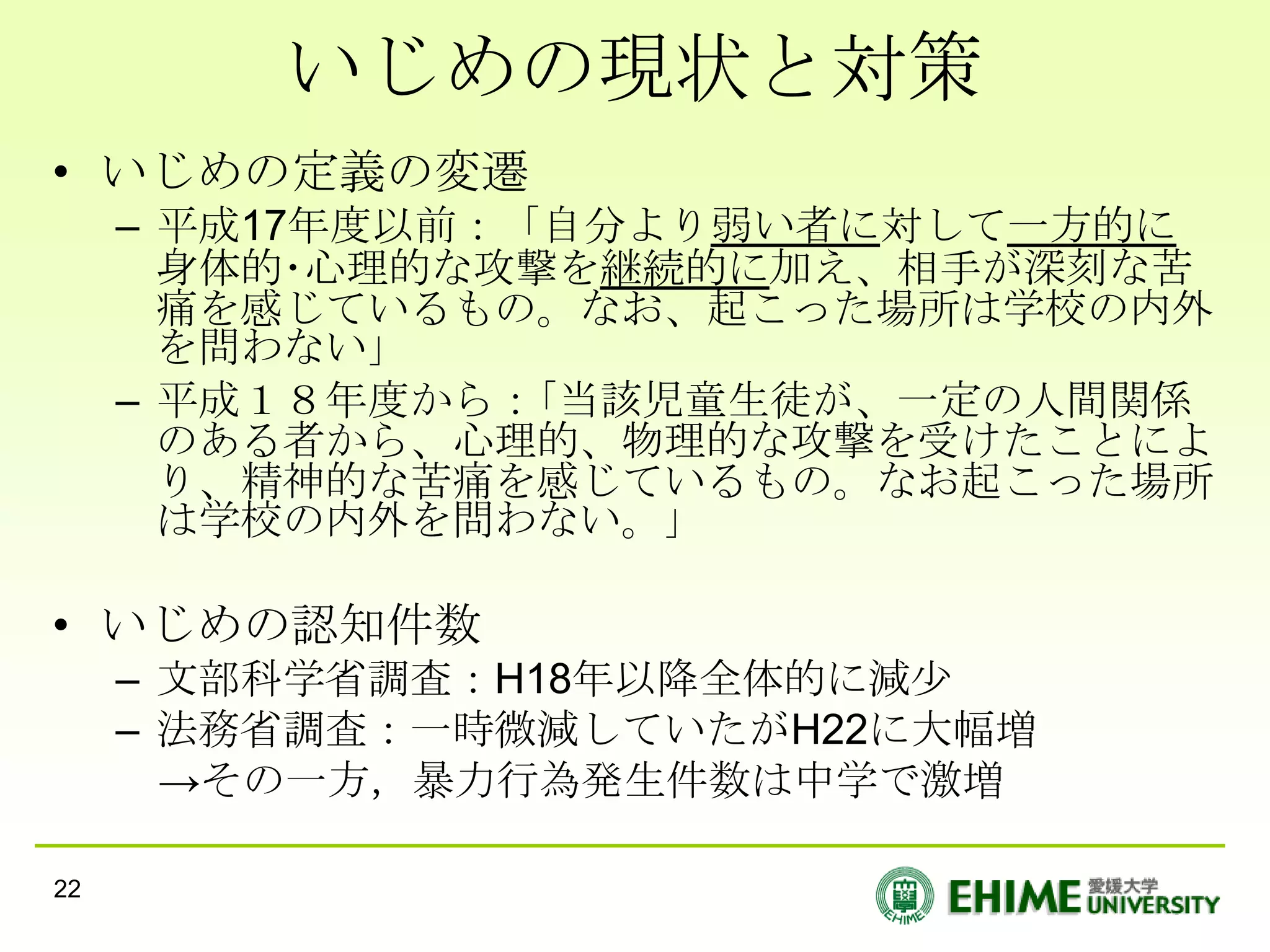 いじめの現状と対策
• いじめの定義の変遷
     – 平成17年度以前：「自分より弱い者に対して一方的に
       身体的･心理的な攻撃を継続的に加え、相手が深刻な苦
       痛を感じているもの。なお、起こった場所は学校の内外
       を問わない｣
     – 平成１８年度から：｢当該児童生徒が、一定の人間関係
       のある者から、心理的、物理的な攻撃を受けたことによ
       り、精神的な苦痛を感じているもの。なお起こった場所
       は学校の内外を問わない。｣

• いじめの認知件数
     – 文部科学省調査：H18年以降全体的に減尐
     – 法務省調査：一時微減していたがH22に大幅増
       →その一方，暴力行為発生件数は中学で激増

22
 