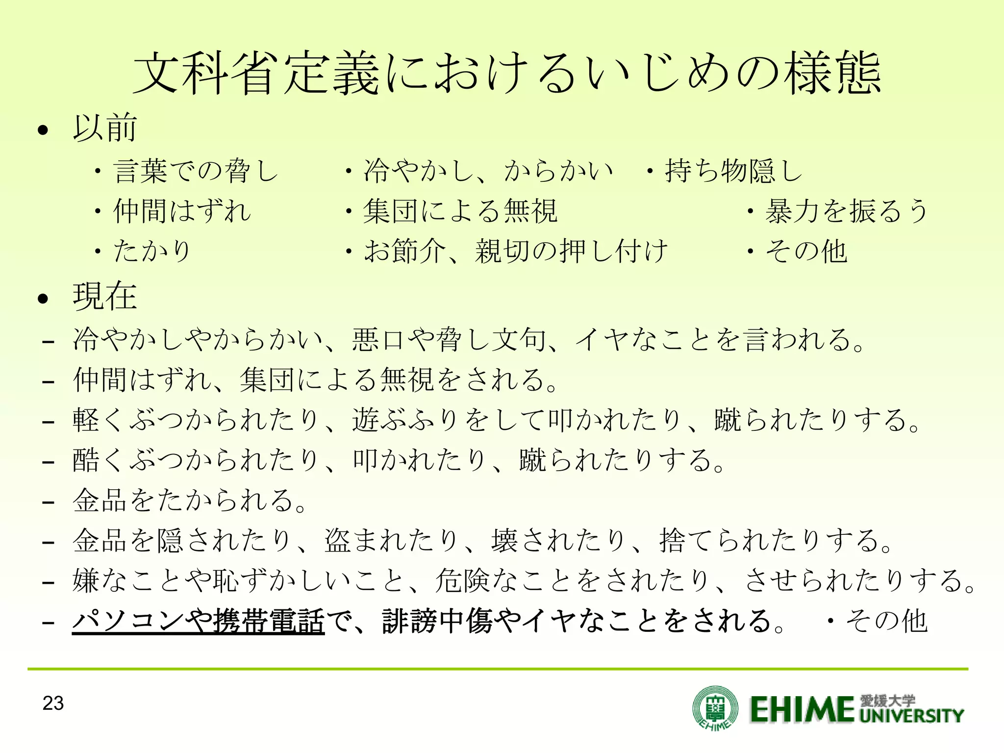 文科省定義におけるいじめの様態
• 以前
     ・言葉での脅し   ・冷やかし、からかい ・持ち物隠し
     ・仲間はずれ    ・集団による無視       ・暴力を振るう
     ・たかり      ・お節介、親切の押し付け   ・その他
• 現在
–    冷やかしやからかい、悪口や脅し文句、イヤなことを言われる。
–    仲間はずれ、集団による無視をされる。
–    軽くぶつかられたり、遊ぶふりをして叩かれたり、蹴られたりする。
–    酷くぶつかられたり、叩かれたり、蹴られたりする。
–    金品をたかられる。
–    金品を隠されたり、盗まれたり、壊されたり、捨てられたりする。
–    嫌なことや恥ずかしいこと、危険なことをされたり、させられたりする。
–    パソコンや携帯電話で、誹謗中傷やイヤなことをされる。 ・その他

23
 